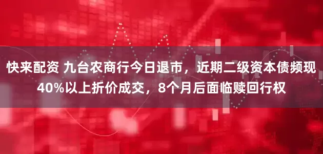快来配资 九台农商行今日退市，近期二级资本债频现40%以上折价成交，8个月后面临赎回行权
